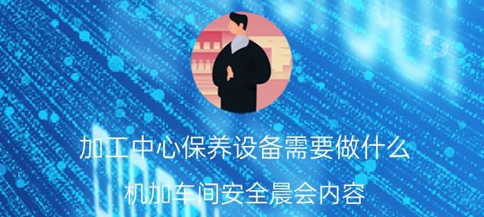 加工中心保养设备需要做什么 机加车间安全晨会内容？